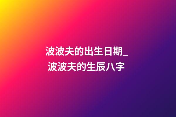 波波夫的出生日期_  波波夫的生辰八字